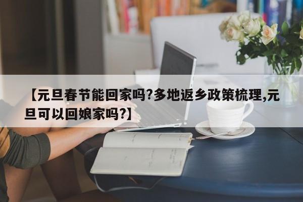 【元旦春节能回家吗?多地返乡政策梳理,元旦可以回娘家吗?】