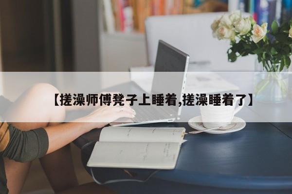 【搓澡师傅凳子上睡着,搓澡睡着了】