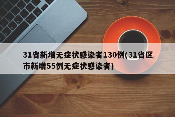31省新增无症状感染者130例(31省区市新增55例无症状感染者)