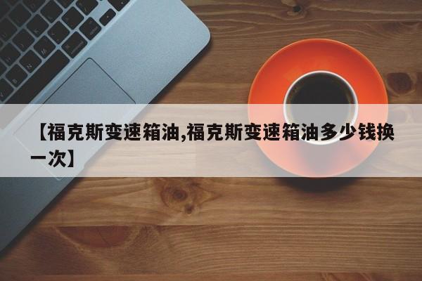 【福克斯变速箱油,福克斯变速箱油多少钱换一次】