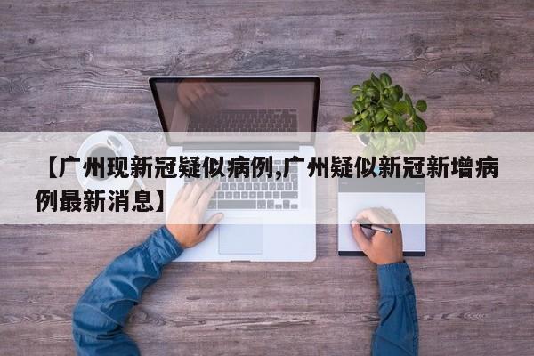 【广州现新冠疑似病例,广州疑似新冠新增病例最新消息】