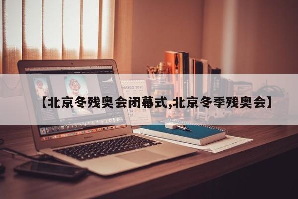 【北京冬残奥会闭幕式,北京冬季残奥会】