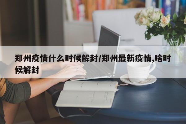 郑州疫情什么时候解封/郑州最新疫情,啥时候解封