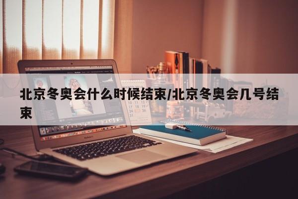 北京冬奥会什么时候结束/北京冬奥会几号结束