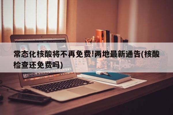 常态化核酸将不再免费!两地最新通告(核酸检查还免费吗)