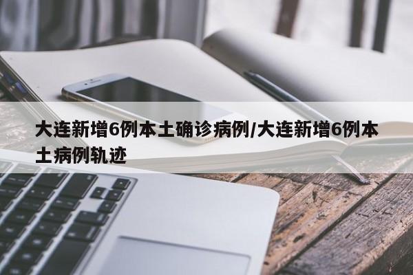 大连新增6例本土确诊病例/大连新增6例本土病例轨迹