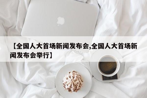 【全国人大首场新闻发布会,全国人大首场新闻发布会举行】