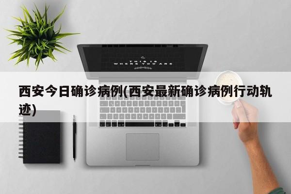西安今日确诊病例(西安最新确诊病例行动轨迹)