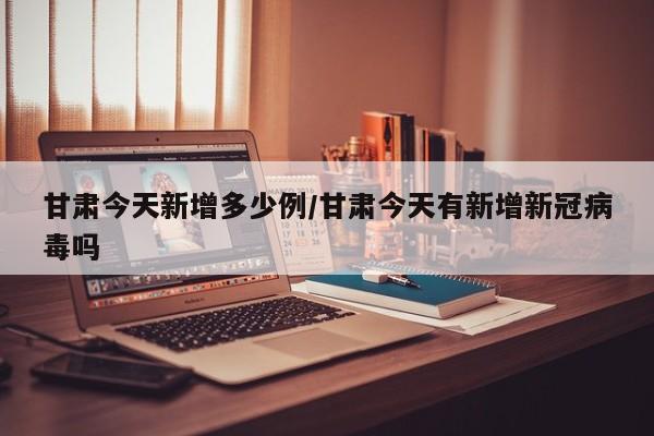 甘肃今天新增多少例/甘肃今天有新增新冠病毒吗