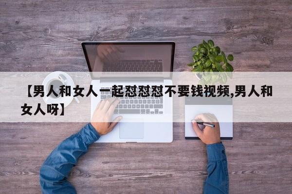 【男人和女人一起怼怼怼不要钱视频,男人和女人呀】