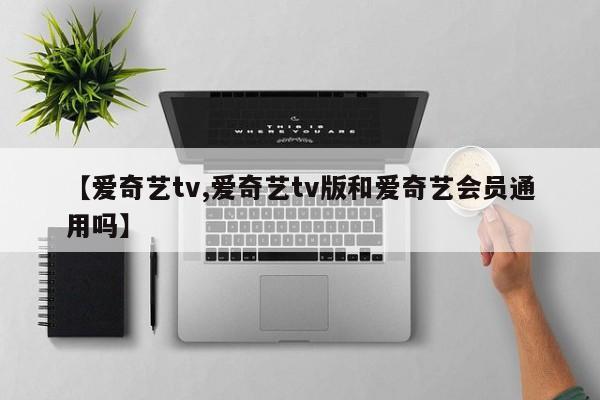 【爱奇艺tv,爱奇艺tv版和爱奇艺会员通用吗】