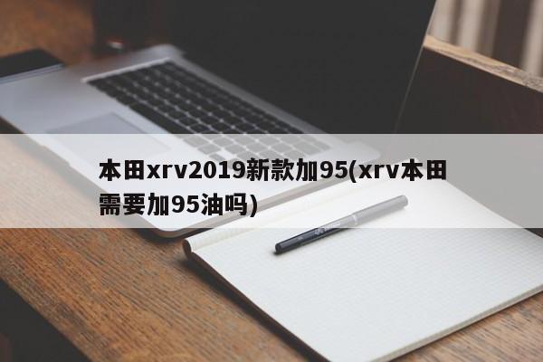 本田xrv2019新款加95(xrv本田需要加95油吗)