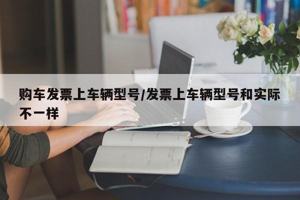 购车发票上车辆型号/发票上车辆型号和实际不一样