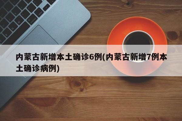 内蒙古新增本土确诊6例(内蒙古新增7例本土确诊病例)