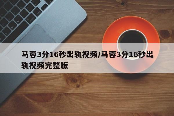 马蓉3分16秒出轨视频/马蓉3分16秒出轨视频完整版
