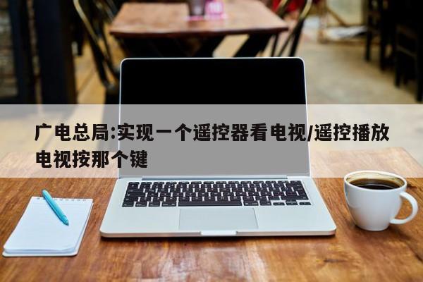 广电总局:实现一个遥控器看电视/遥控播放电视按那个键