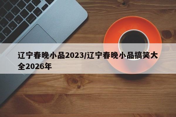 辽宁春晚小品2023/辽宁春晚小品搞笑大全2026年