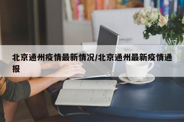 北京通州疫情最新情况/北京通州最新疫情通报