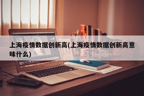 上海疫情数据创新高(上海疫情数据创新高意味什么)