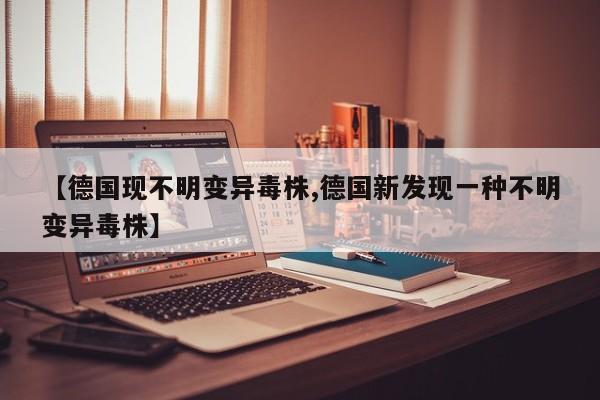 【德国现不明变异毒株,德国新发现一种不明变异毒株】