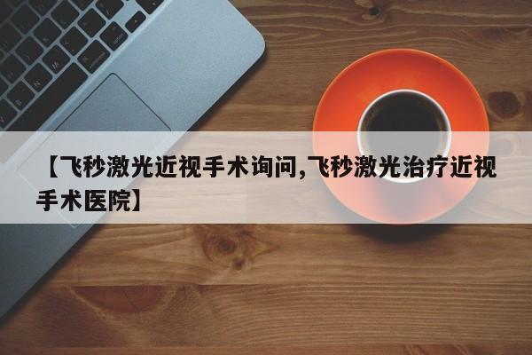 【飞秒激光近视手术询问,飞秒激光治疗近视手术医院】