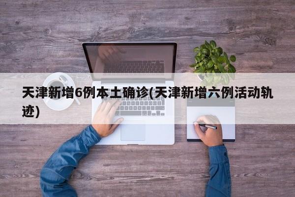天津新增6例本土确诊(天津新增六例活动轨迹)