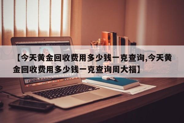 【今天黄金回收费用多少钱一克查询,今天黄金回收费用多少钱一克查询周大福】