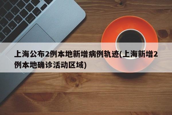 上海公布2例本地新增病例轨迹(上海新增2例本地确诊活动区域)