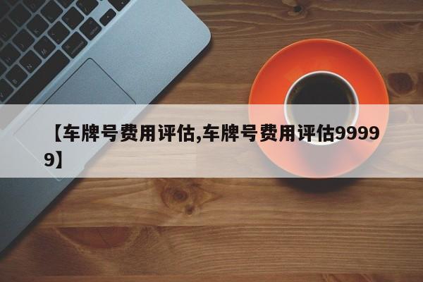 【车牌号费用评估,车牌号费用评估99999】