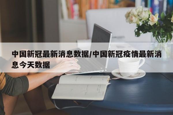 中国新冠最新消息数据/中国新冠疫情最新消息今天数据