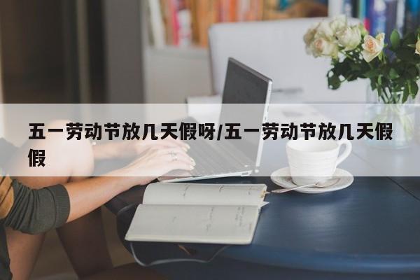 五一劳动节放几天假呀/五一劳动节放几天假假