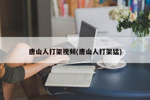 唐山人打架视频(唐山人打架猛)