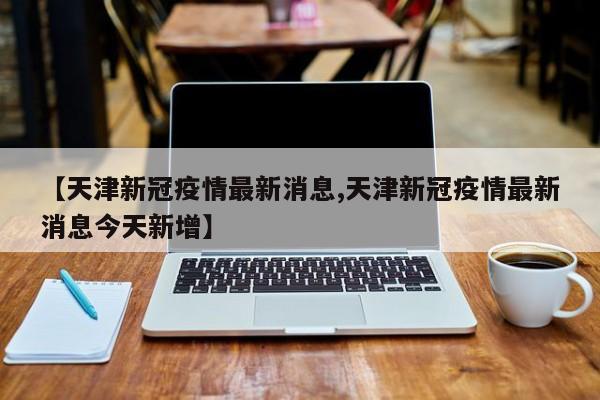 【天津新冠疫情最新消息,天津新冠疫情最新消息今天新增】